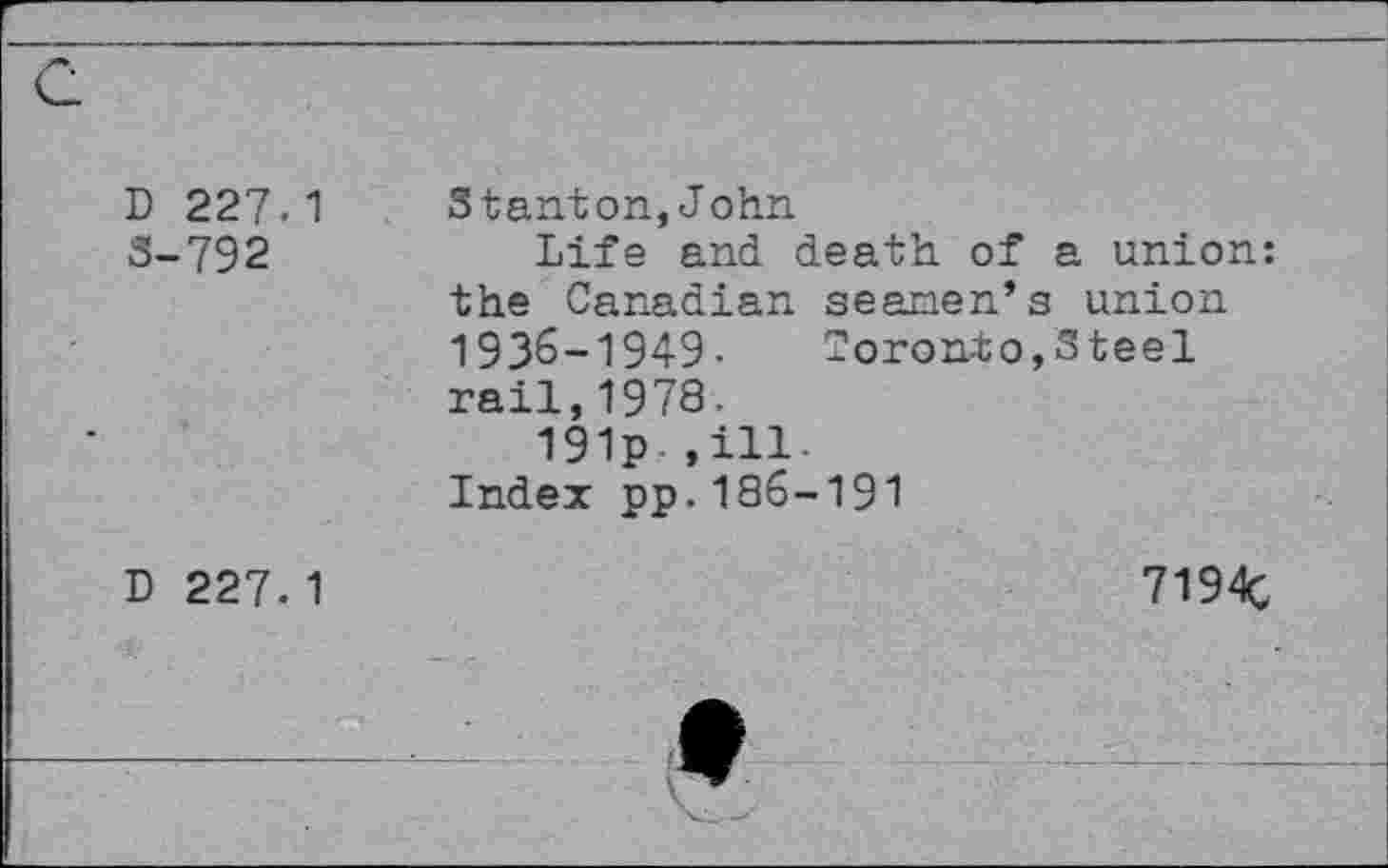 ﻿D 227.1 3-792	Stanton,John Life and death of a union: the Canadian seanen’s union 1936-1949- Toronto,Steel rail,1978. 191p ,ill-index pp.186-191
D 227.1	7194c